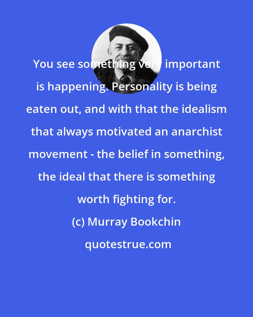 Murray Bookchin: You see something very important is happening. Personality is being eaten out, and with that the idealism that always motivated an anarchist movement - the belief in something, the ideal that there is something worth fighting for.