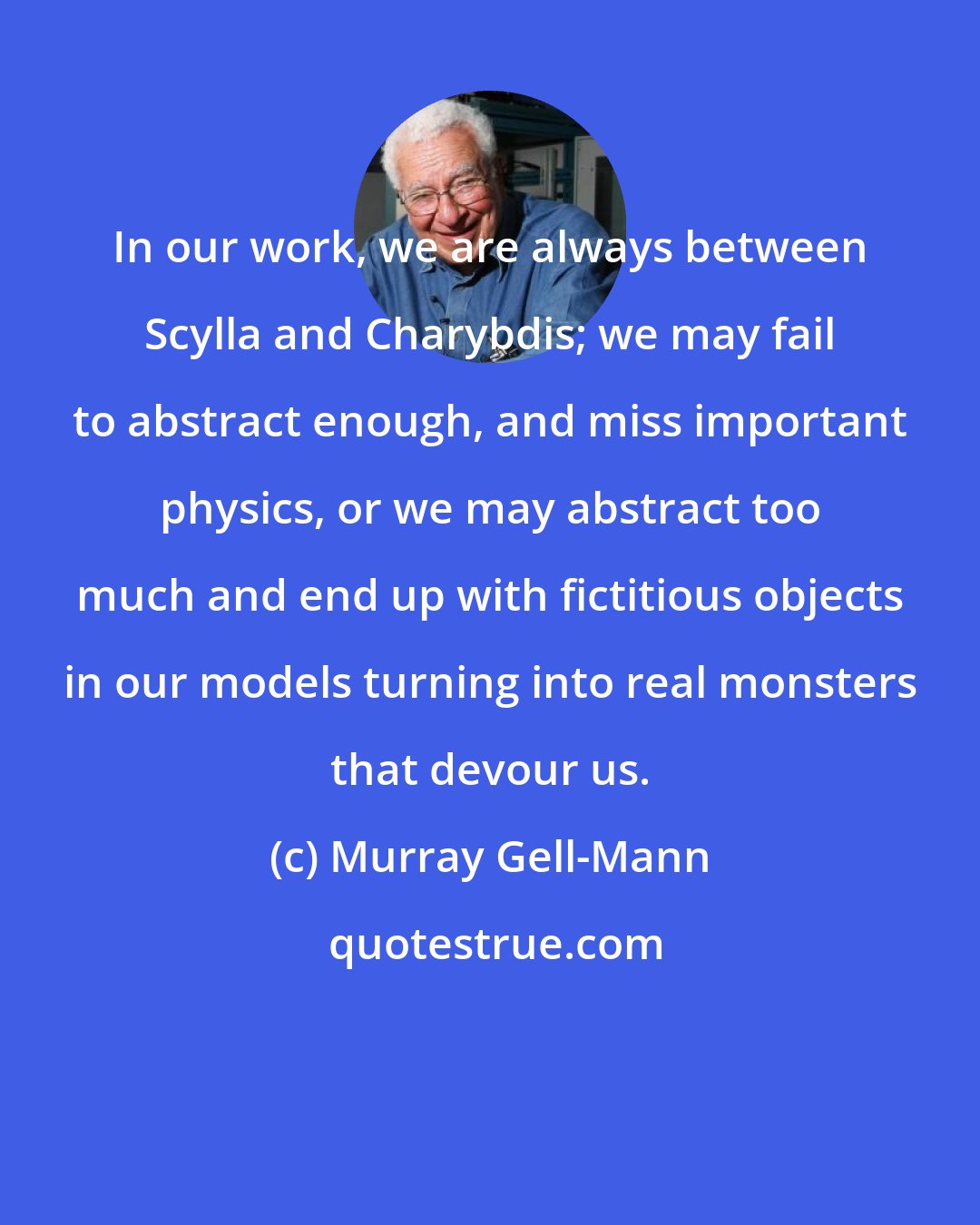 Murray Gell-Mann: In our work, we are always between Scylla and Charybdis; we may fail to abstract enough, and miss important physics, or we may abstract too much and end up with fictitious objects in our models turning into real monsters that devour us.
