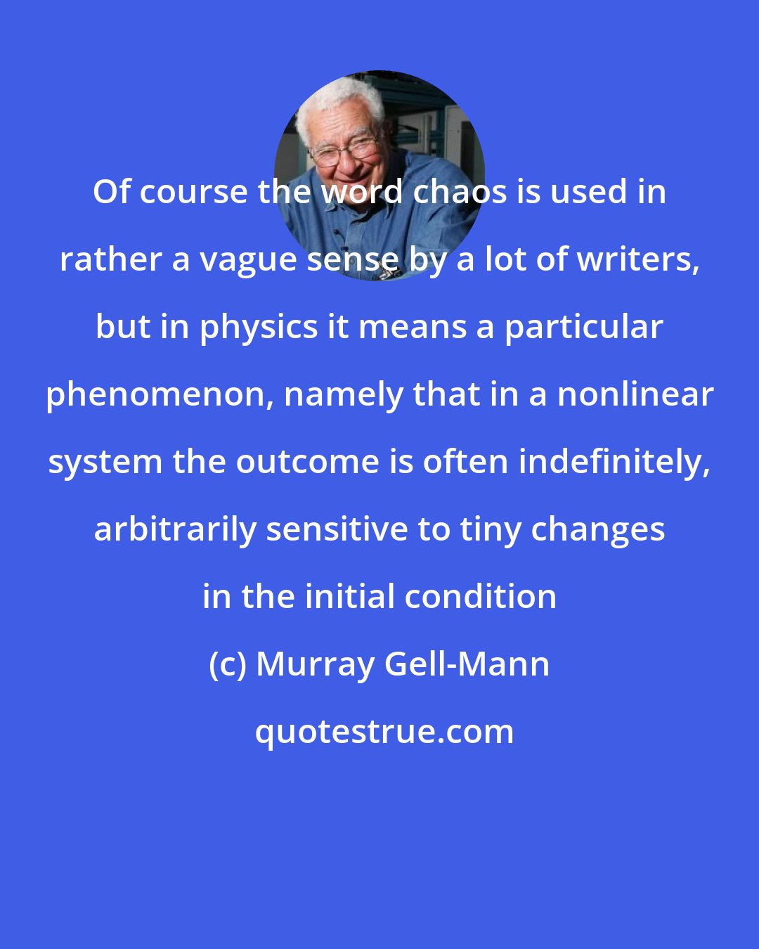Murray Gell-Mann: Of course the word chaos is used in rather a vague sense by a lot of writers, but in physics it means a particular phenomenon, namely that in a nonlinear system the outcome is often indefinitely, arbitrarily sensitive to tiny changes in the initial condition