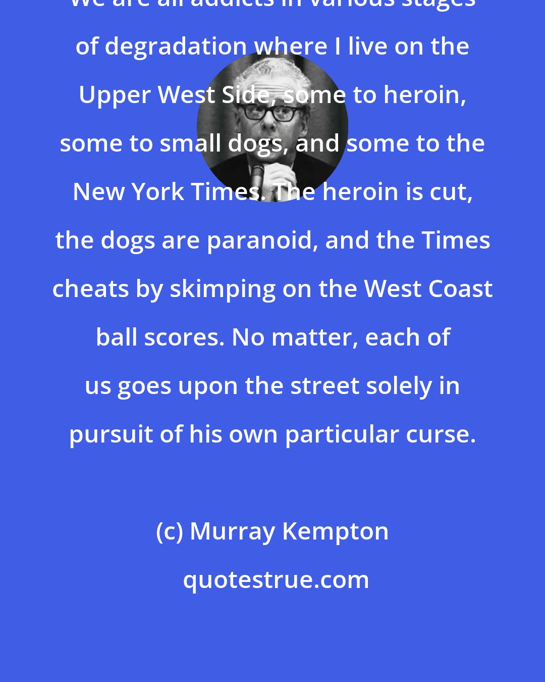 Murray Kempton: We are all addicts in various stages of degradation where I live on the Upper West Side, some to heroin, some to small dogs, and some to the New York Times. The heroin is cut, the dogs are paranoid, and the Times cheats by skimping on the West Coast ball scores. No matter, each of us goes upon the street solely in pursuit of his own particular curse.