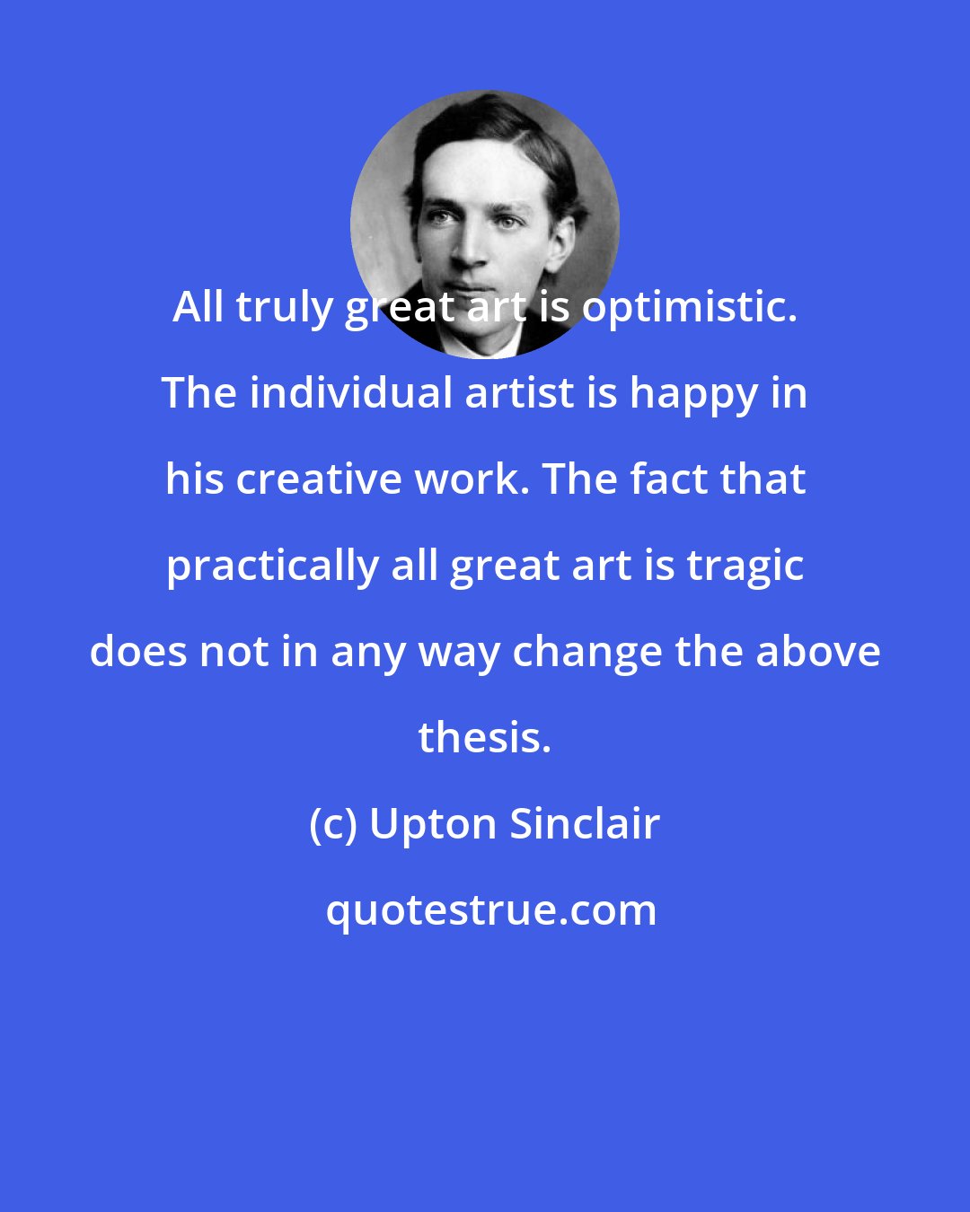 Upton Sinclair: All truly great art is optimistic. The individual artist is happy in his creative work. The fact that practically all great art is tragic does not in any way change the above thesis.