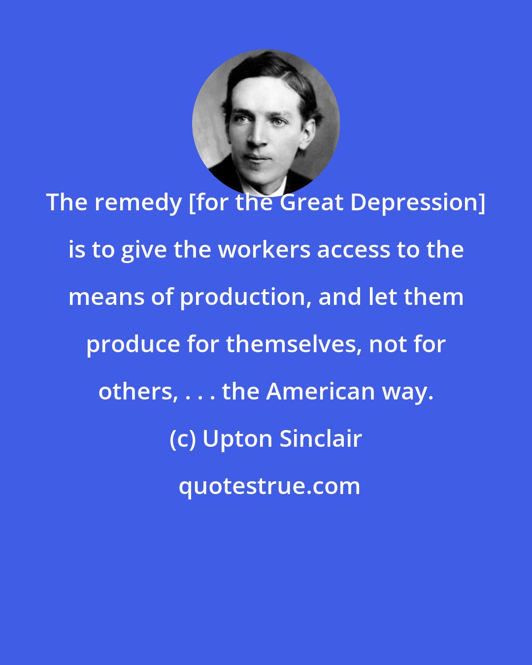 Upton Sinclair: The remedy [for the Great Depression] is to give the workers access to the means of production, and let them produce for themselves, not for others, . . . the American way.