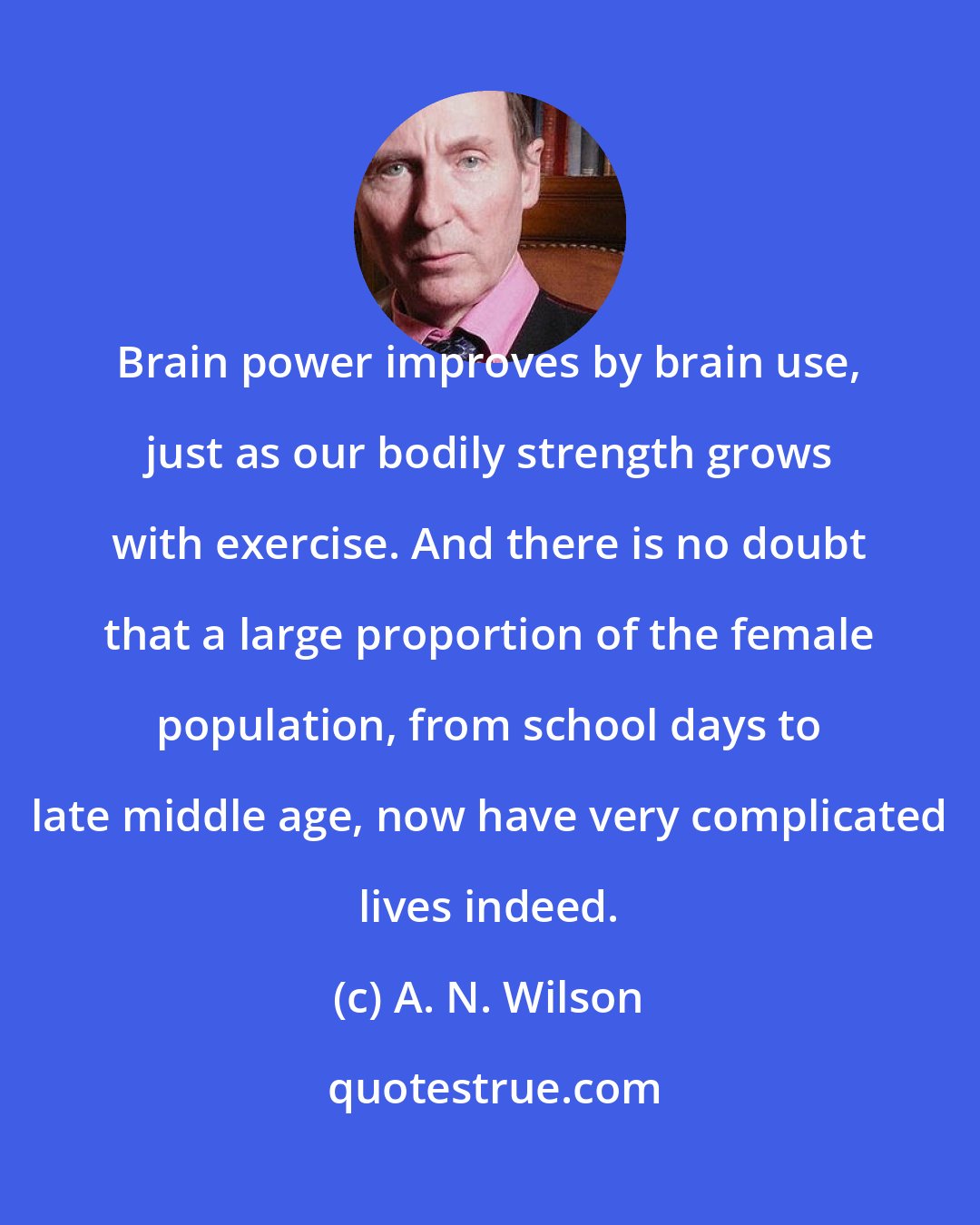 A. N. Wilson: Brain power improves by brain use, just as our bodily strength grows with exercise. And there is no doubt that a large proportion of the female population, from school days to late middle age, now have very complicated lives indeed.