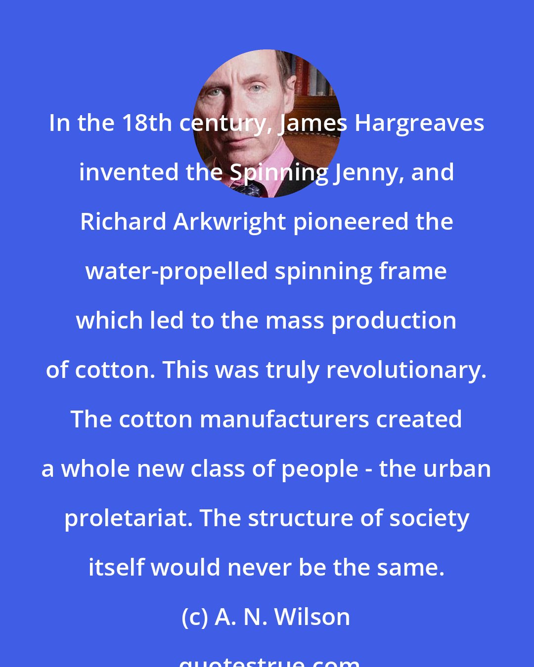 A. N. Wilson: In the 18th century, James Hargreaves invented the Spinning Jenny, and Richard Arkwright pioneered the water-propelled spinning frame which led to the mass production of cotton. This was truly revolutionary. The cotton manufacturers created a whole new class of people - the urban proletariat. The structure of society itself would never be the same.