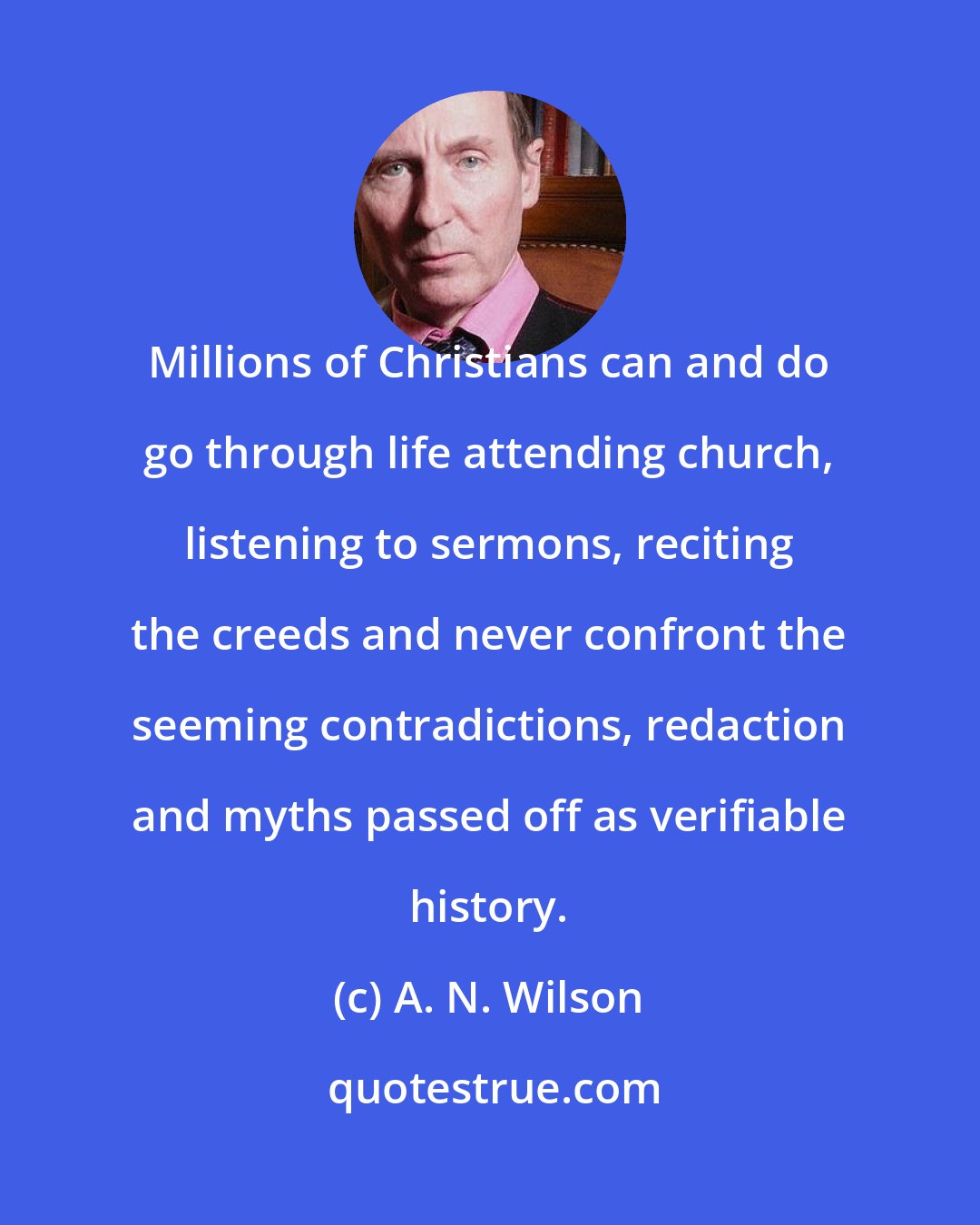 A. N. Wilson: Millions of Christians can and do go through life attending church, listening to sermons, reciting the creeds and never confront the seeming contradictions, redaction and myths passed off as verifiable history.