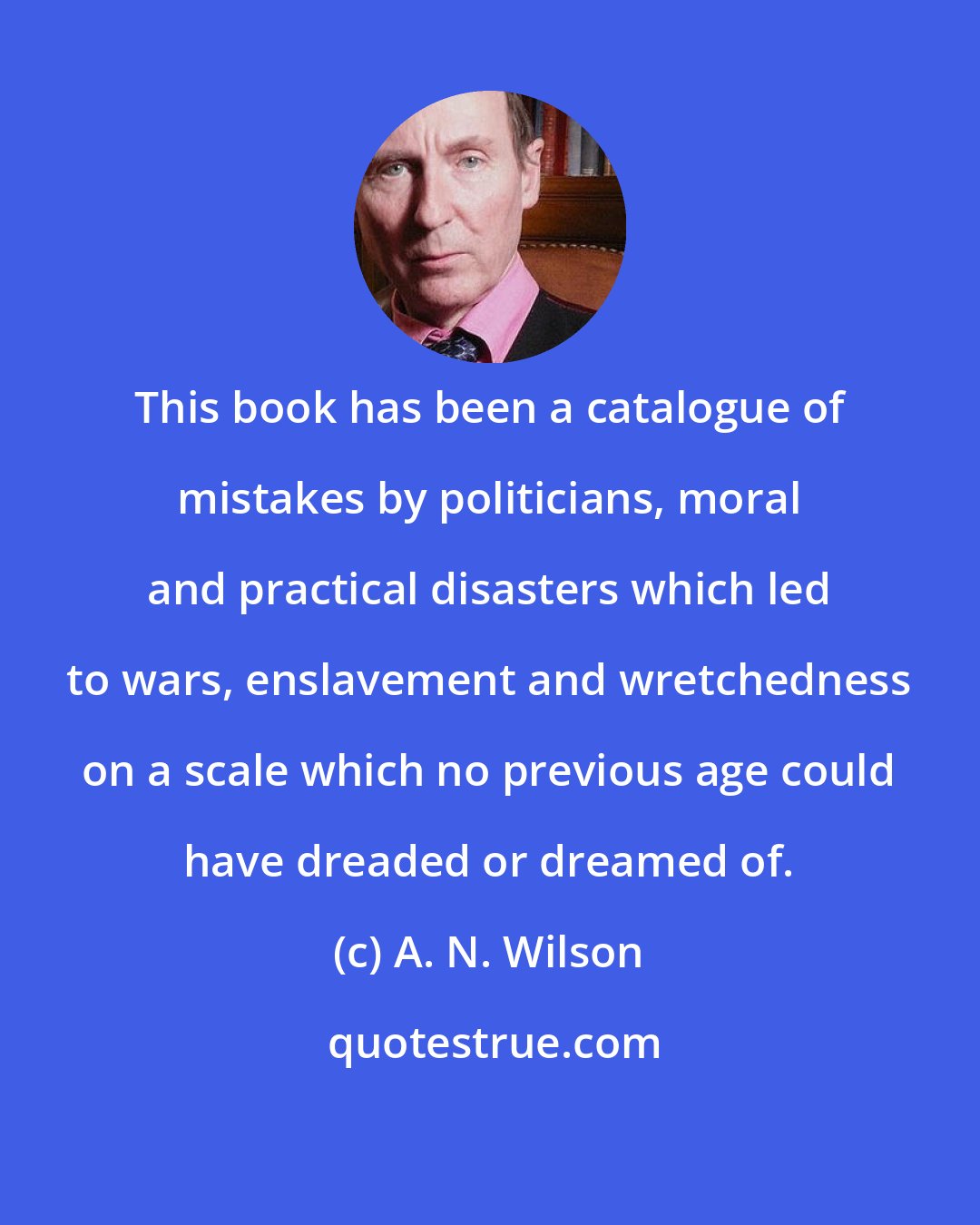 A. N. Wilson: This book has been a catalogue of mistakes by politicians, moral and practical disasters which led to wars, enslavement and wretchedness on a scale which no previous age could have dreaded or dreamed of.