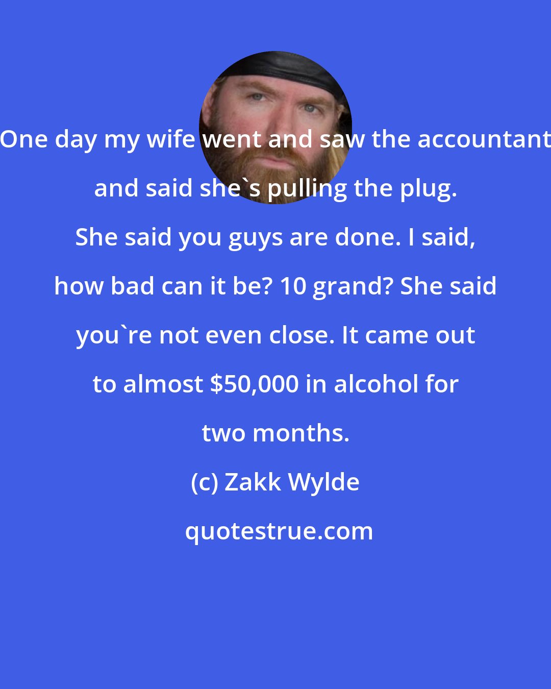 Zakk Wylde: One day my wife went and saw the accountant and said she's pulling the plug. She said you guys are done. I said, how bad can it be? 10 grand? She said you're not even close. It came out to almost $50,000 in alcohol for two months.