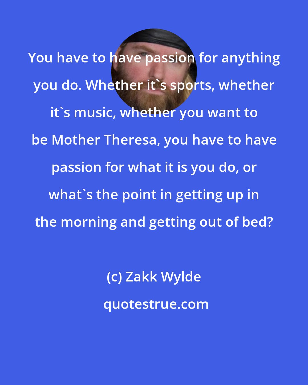 Zakk Wylde: You have to have passion for anything you do. Whether it's sports, whether it's music, whether you want to be Mother Theresa, you have to have passion for what it is you do, or what's the point in getting up in the morning and getting out of bed?