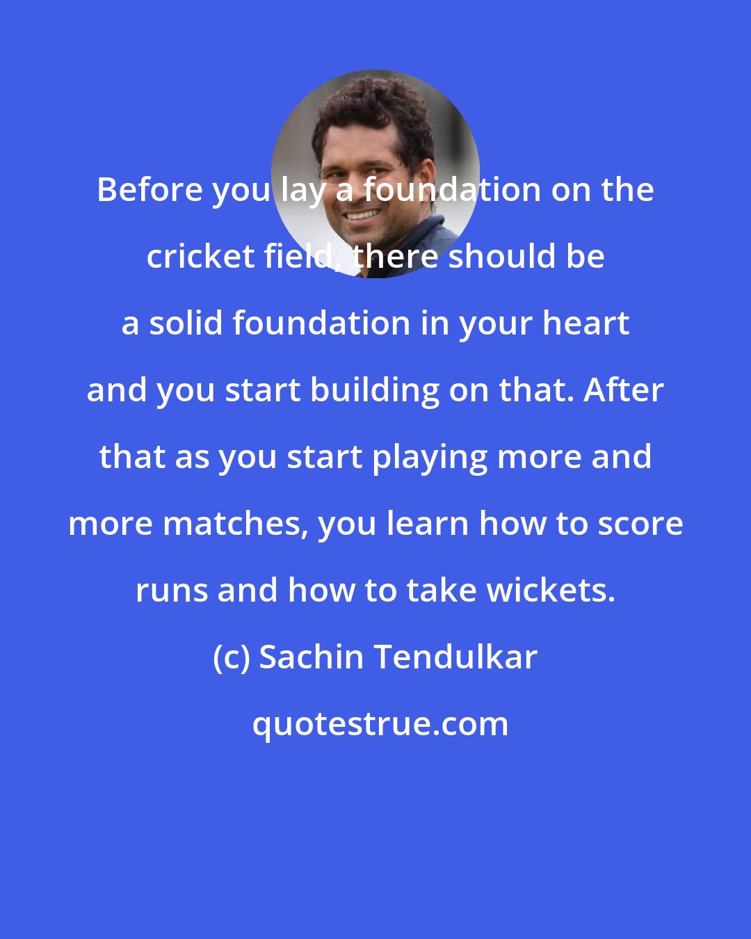 Sachin Tendulkar: Before you lay a foundation on the cricket field, there should be a solid foundation in your heart and you start building on that. After that as you start playing more and more matches, you learn how to score runs and how to take wickets.