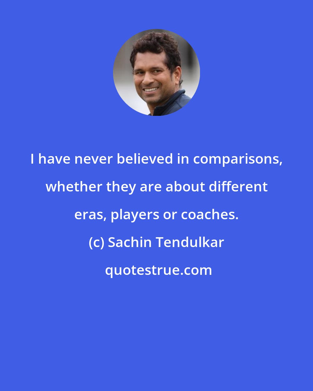 Sachin Tendulkar: I have never believed in comparisons, whether they are about different eras, players or coaches.