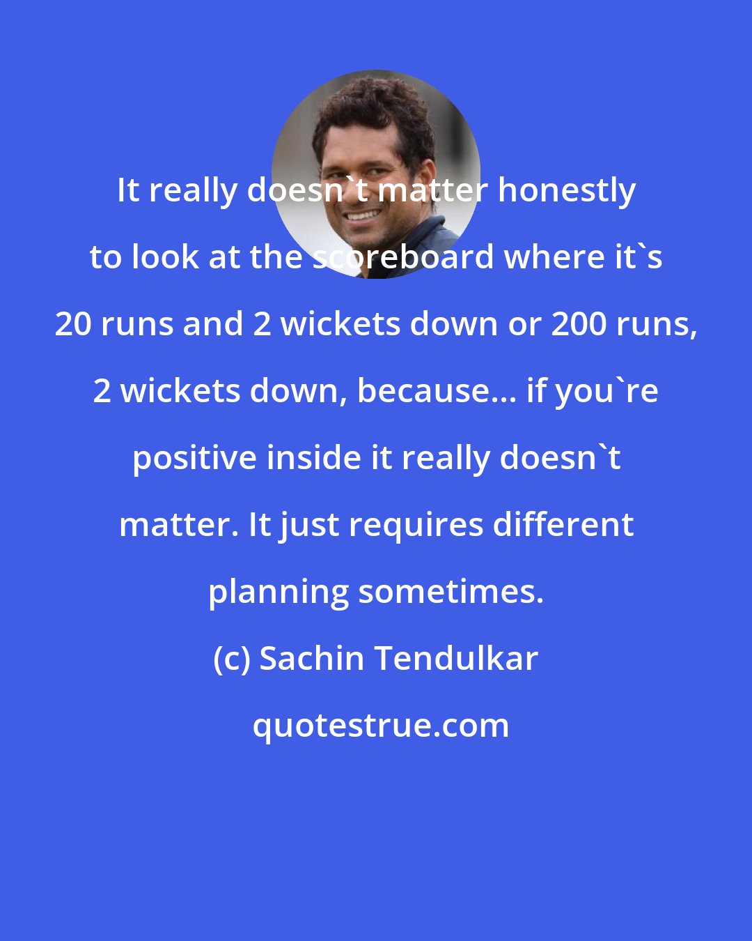 Sachin Tendulkar: It really doesn't matter honestly to look at the scoreboard where it's 20 runs and 2 wickets down or 200 runs, 2 wickets down, because... if you're positive inside it really doesn't matter. It just requires different planning sometimes.