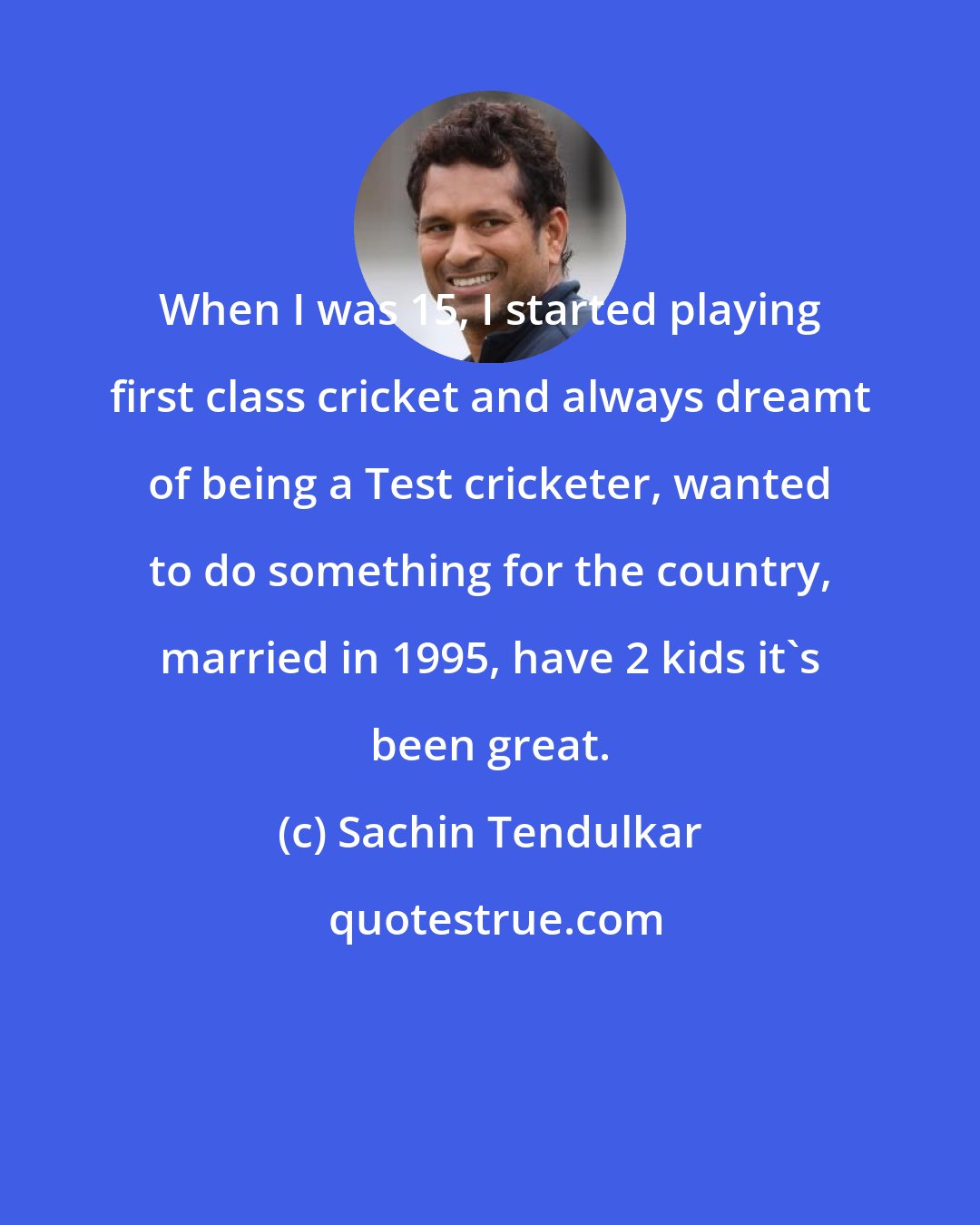 Sachin Tendulkar: When I was 15, I started playing first class cricket and always dreamt of being a Test cricketer, wanted to do something for the country, married in 1995, have 2 kids it's been great.