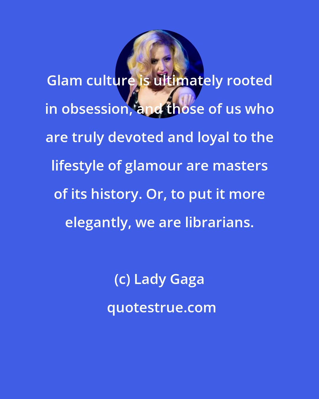 Lady Gaga: Glam culture is ultimately rooted in obsession, and those of us who are truly devoted and loyal to the lifestyle of glamour are masters of its history. Or, to put it more elegantly, we are librarians.