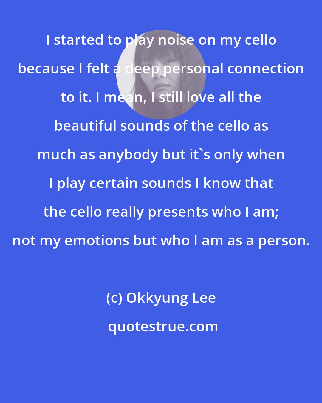 Okkyung Lee: I started to play noise on my cello because I felt a deep personal connection to it. I mean, I still love all the beautiful sounds of the cello as much as anybody but it's only when I play certain sounds I know that the cello really presents who I am; not my emotions but who I am as a person.