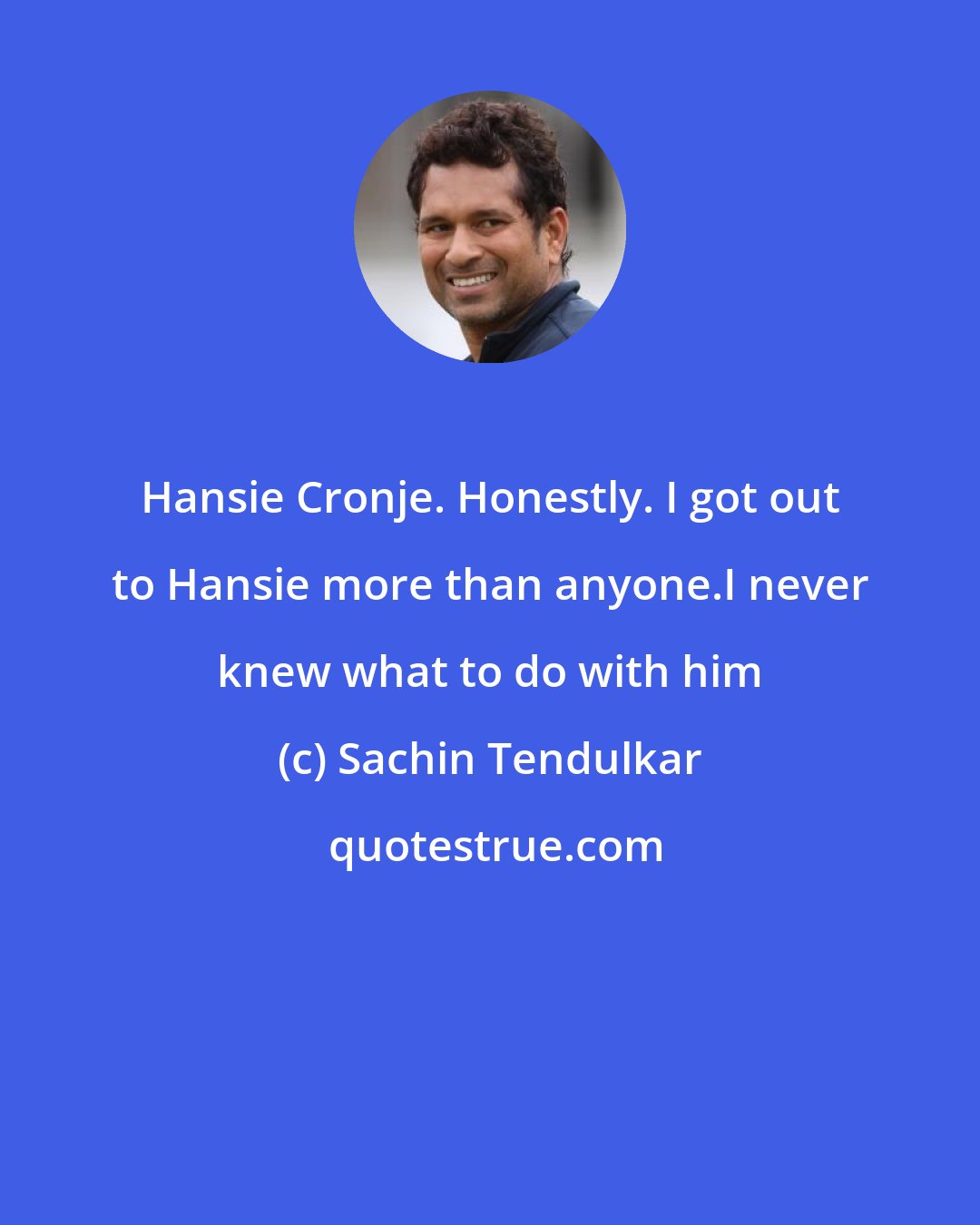 Sachin Tendulkar: Hansie Cronje. Honestly. I got out to Hansie more than anyone.I never knew what to do with him