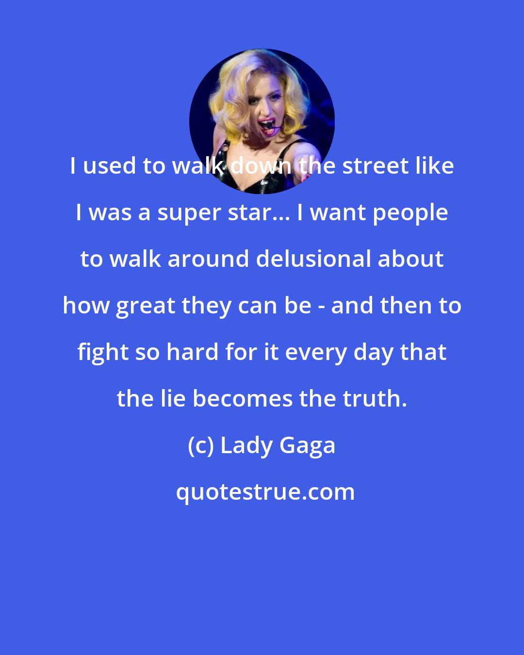 Lady Gaga: I used to walk down the street like I was a super star... I want people to walk around delusional about how great they can be - and then to fight so hard for it every day that the lie becomes the truth.