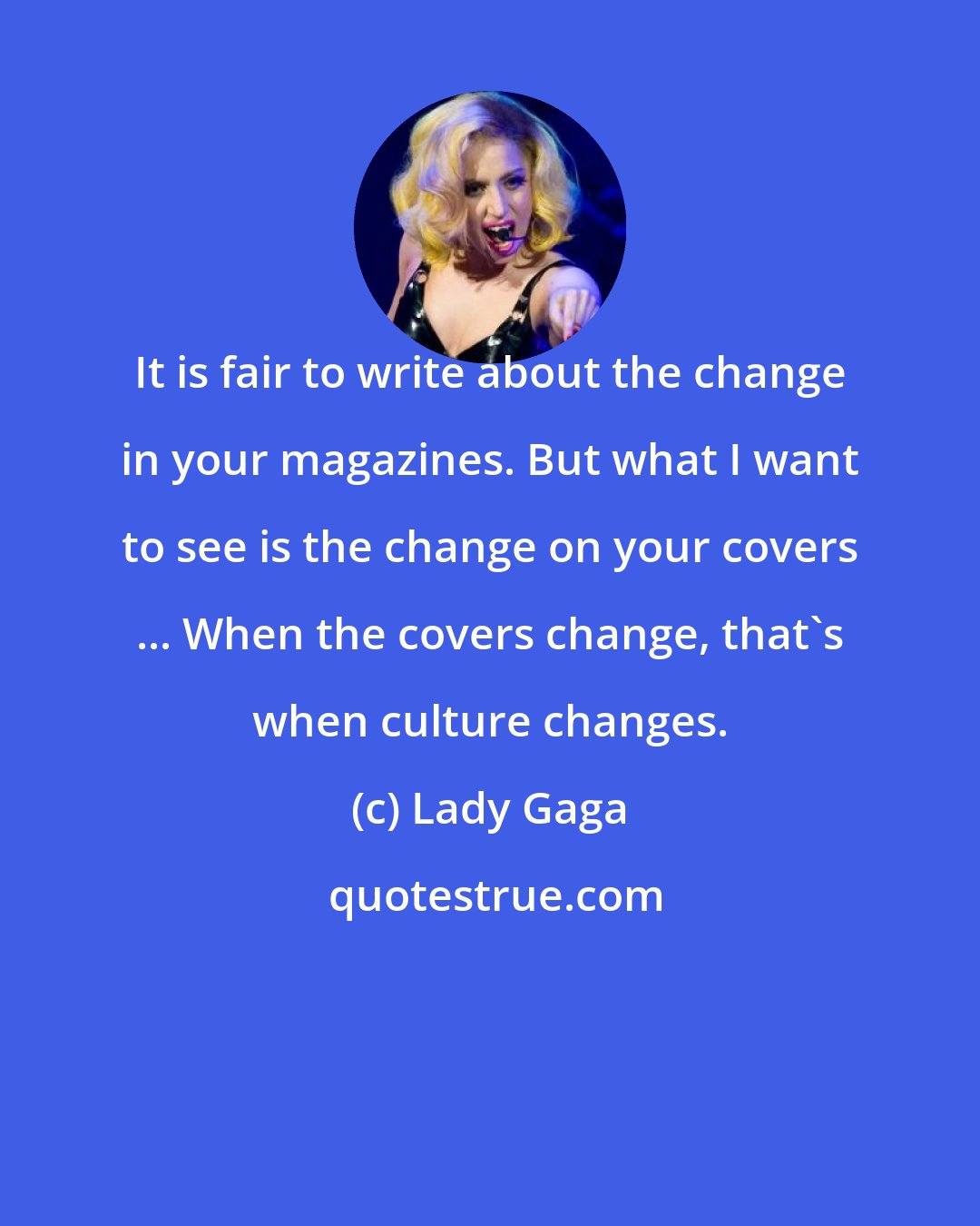 Lady Gaga: It is fair to write about the change in your magazines. But what I want to see is the change on your covers ... When the covers change, that's when culture changes.