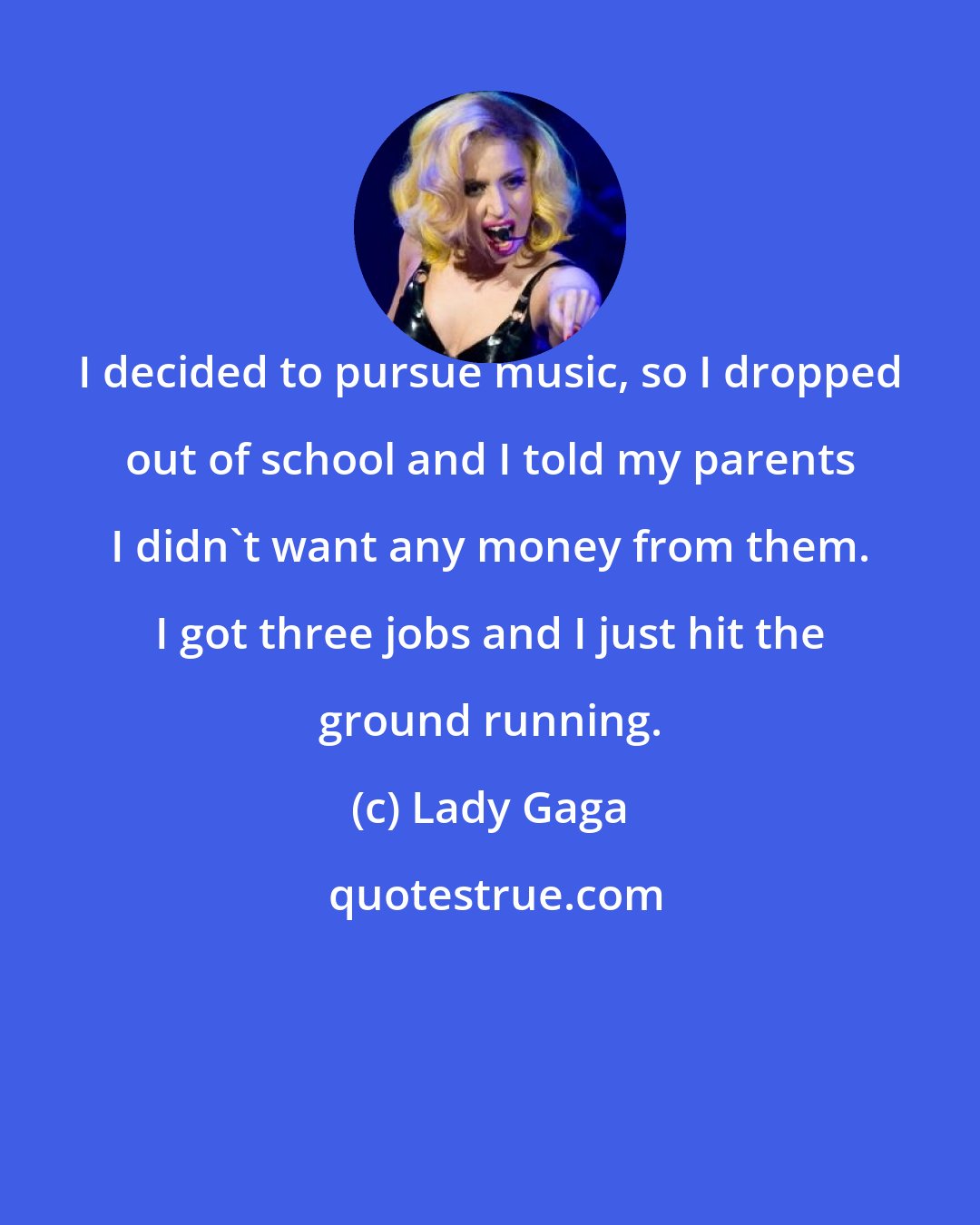 Lady Gaga: I decided to pursue music, so I dropped out of school and I told my parents I didn't want any money from them. I got three jobs and I just hit the ground running.