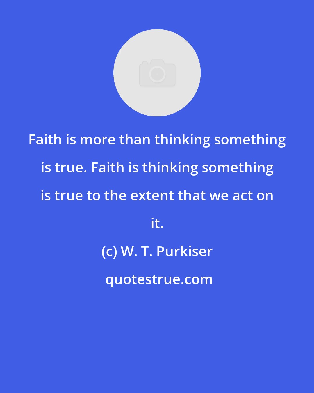 W. T. Purkiser: Faith is more than thinking something is true. Faith is thinking something is true to the extent that we act on it.
