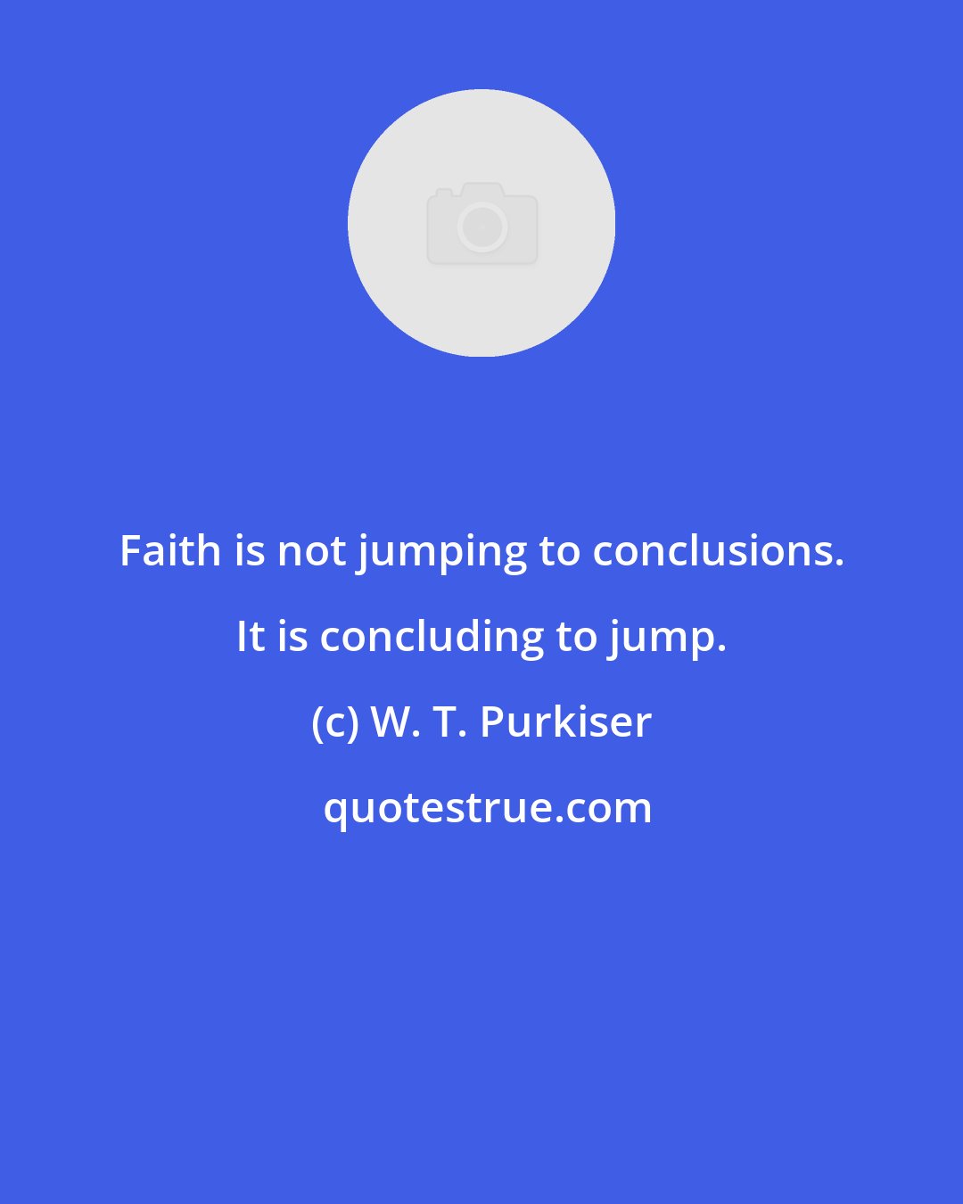 W. T. Purkiser: Faith is not jumping to conclusions. It is concluding to jump.