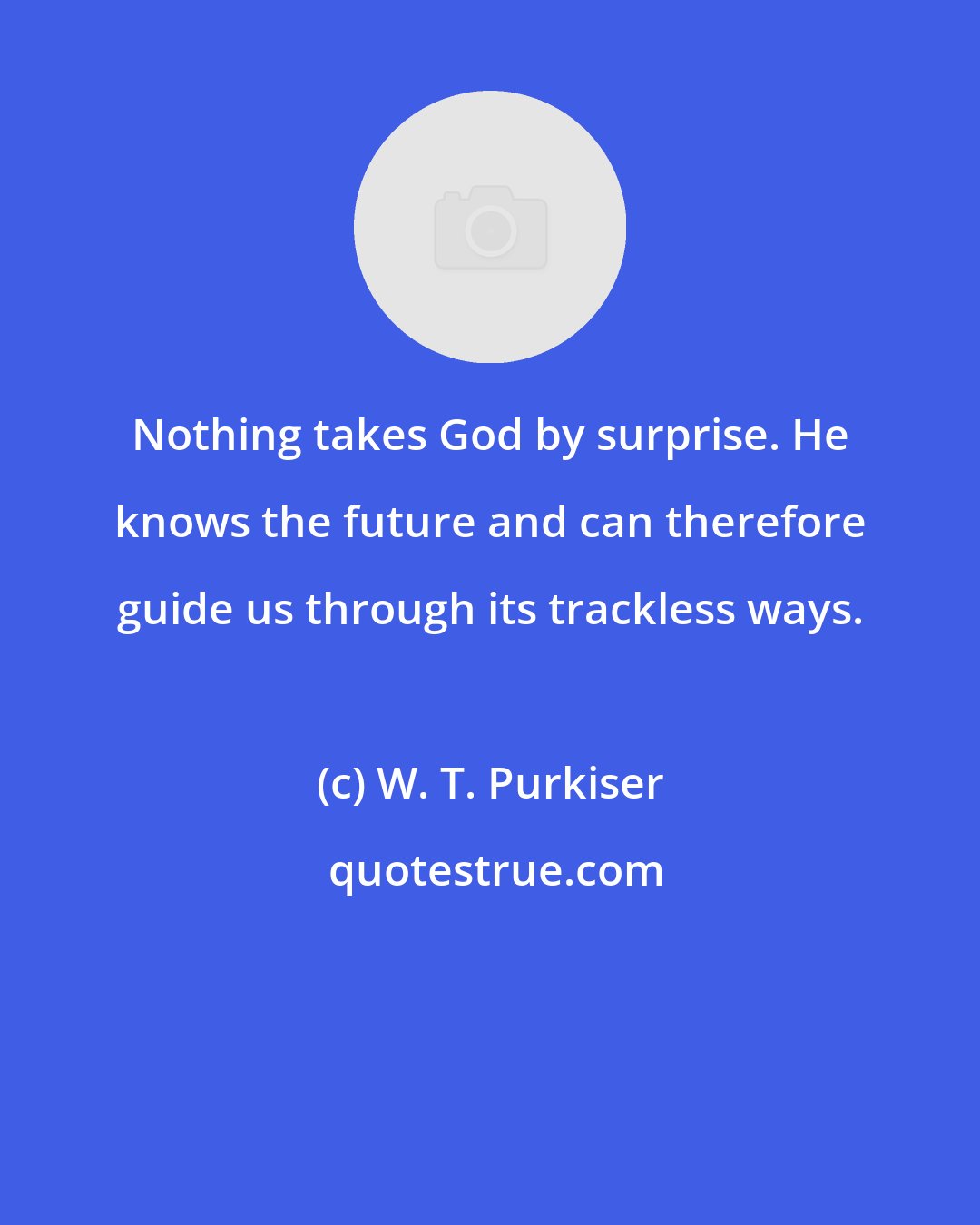 W. T. Purkiser: Nothing takes God by surprise. He knows the future and can therefore guide us through its trackless ways.