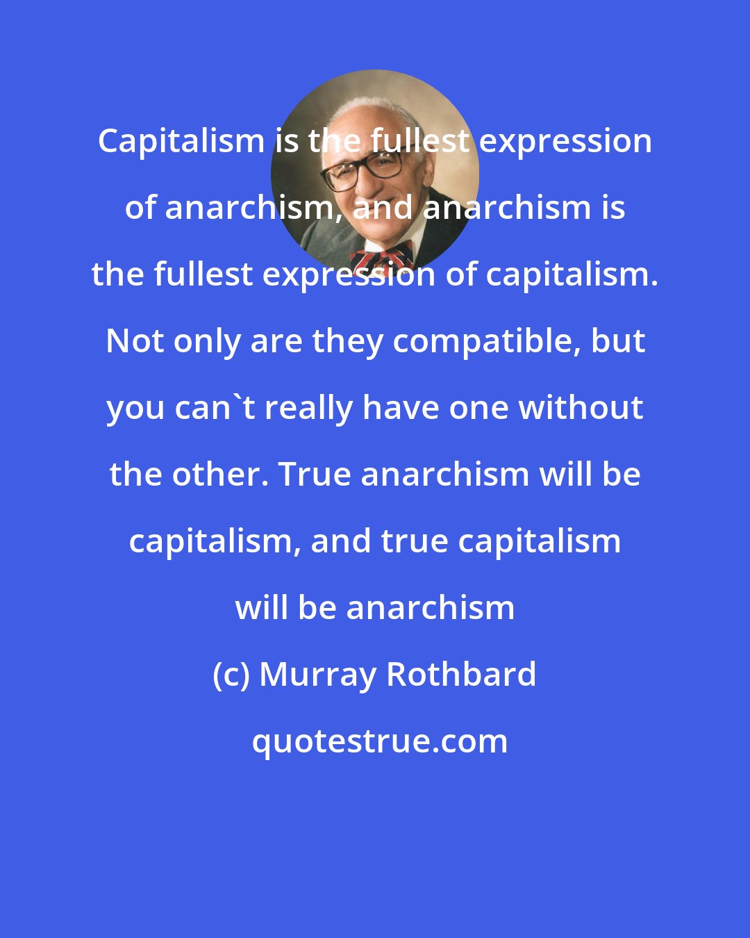 Murray Rothbard: Capitalism is the fullest expression of anarchism, and anarchism is the fullest expression of capitalism. Not only are they compatible, but you can't really have one without the other. True anarchism will be capitalism, and true capitalism will be anarchism