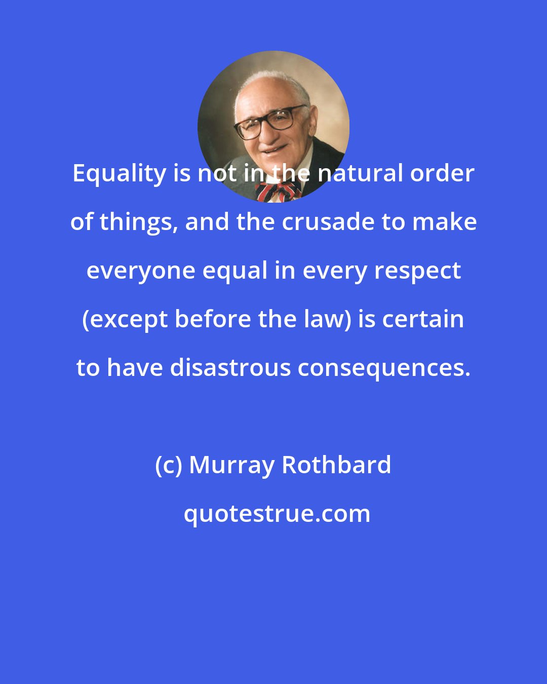 Murray Rothbard: Equality is not in the natural order of things, and the crusade to make everyone equal in every respect (except before the law) is certain to have disastrous consequences.