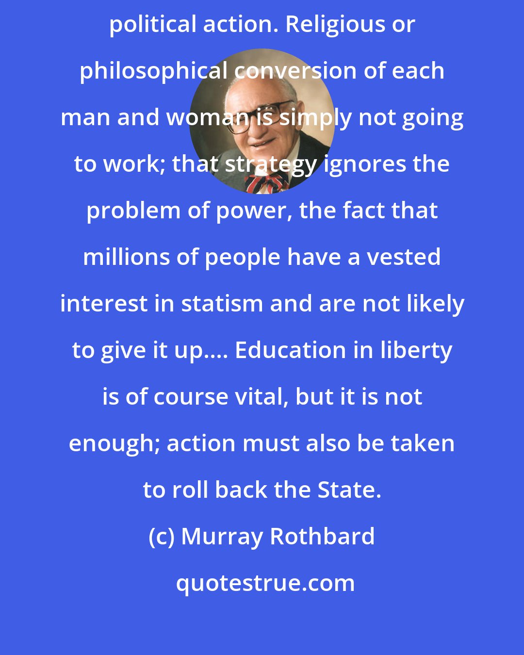 Murray Rothbard: I see no other conceivable strategy for the achievement of liberty than political action. Religious or philosophical conversion of each man and woman is simply not going to work; that strategy ignores the problem of power, the fact that millions of people have a vested interest in statism and are not likely to give it up.... Education in liberty is of course vital, but it is not enough; action must also be taken to roll back the State.