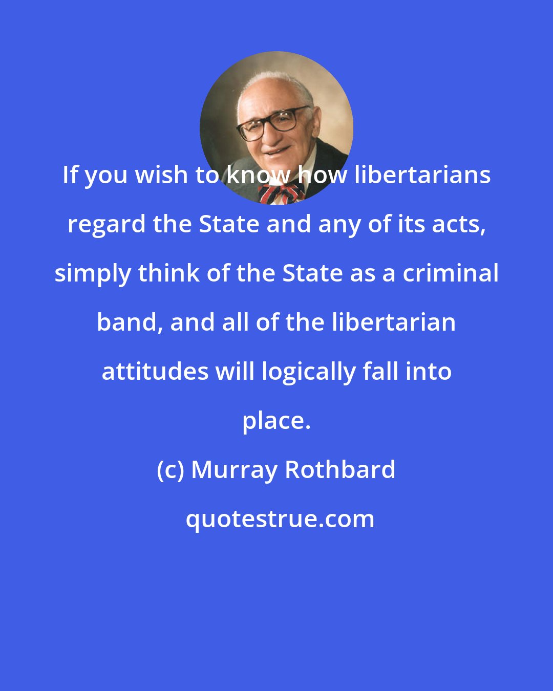 Murray Rothbard: If you wish to know how libertarians regard the State and any of its acts, simply think of the State as a criminal band, and all of the libertarian attitudes will logically fall into place.