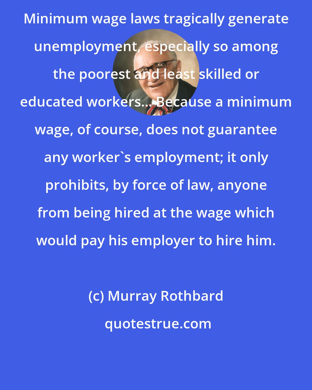 Murray Rothbard: Minimum wage laws tragically generate unemployment, especially so among the poorest and least skilled or educated workers... Because a minimum wage, of course, does not guarantee any worker's employment; it only prohibits, by force of law, anyone from being hired at the wage which would pay his employer to hire him.