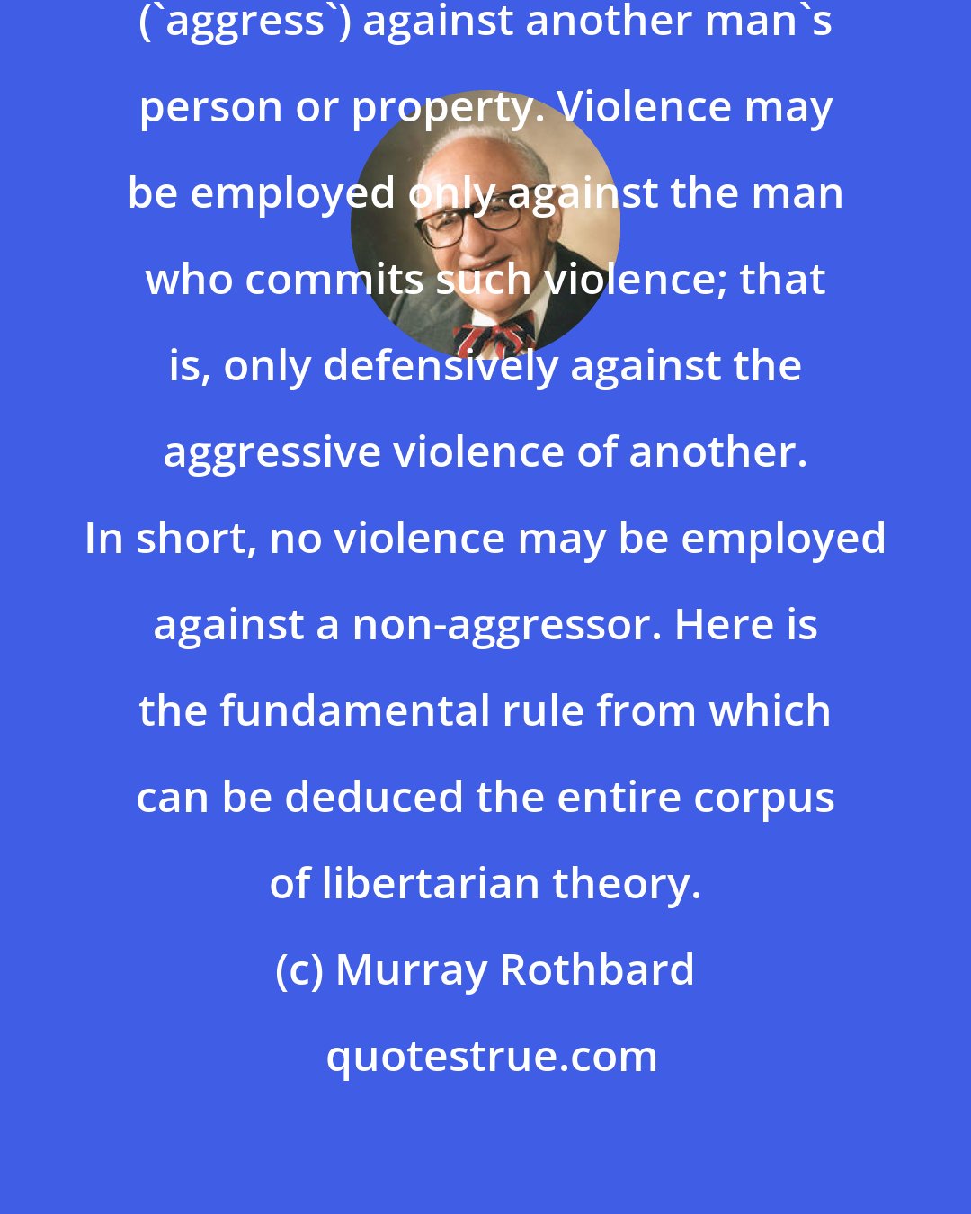 Murray Rothbard: No one may threaten or commit violence ('aggress') against another man's person or property. Violence may be employed only against the man who commits such violence; that is, only defensively against the aggressive violence of another. In short, no violence may be employed against a non-aggressor. Here is the fundamental rule from which can be deduced the entire corpus of libertarian theory.