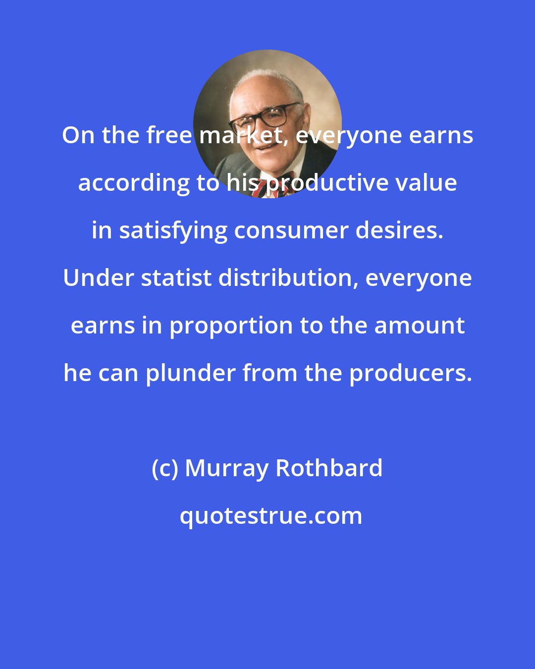 Murray Rothbard: On the free market, everyone earns according to his productive value in satisfying consumer desires. Under statist distribution, everyone earns in proportion to the amount he can plunder from the producers.