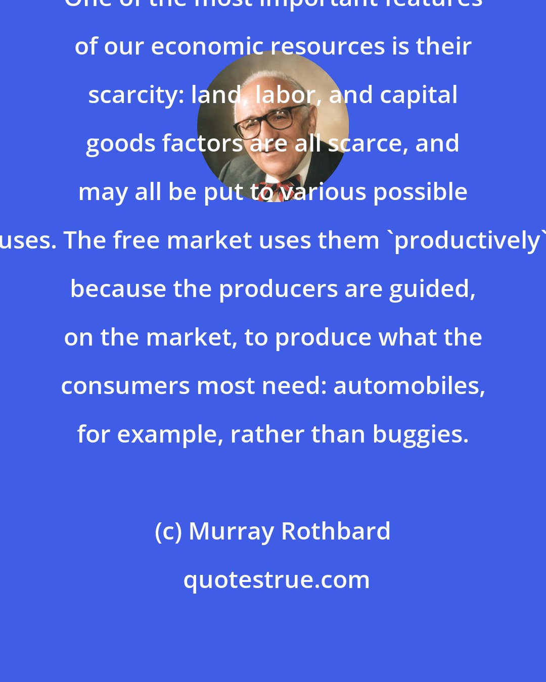 Murray Rothbard: One of the most important features of our economic resources is their scarcity: land, labor, and capital goods factors are all scarce, and may all be put to various possible uses. The free market uses them 'productively' because the producers are guided, on the market, to produce what the consumers most need: automobiles, for example, rather than buggies.