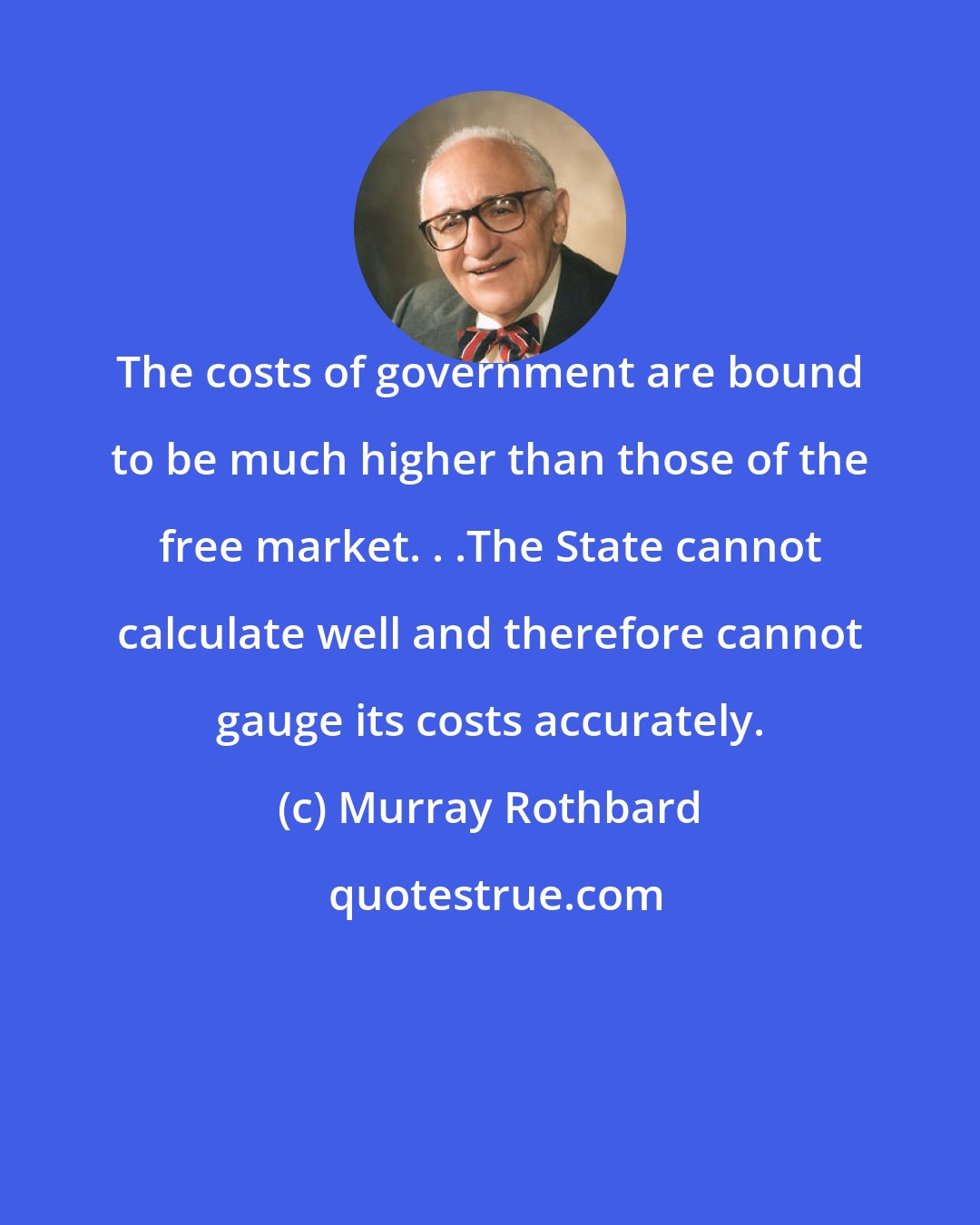 Murray Rothbard: The costs of government are bound to be much higher than those of the free market. . .The State cannot calculate well and therefore cannot gauge its costs accurately.