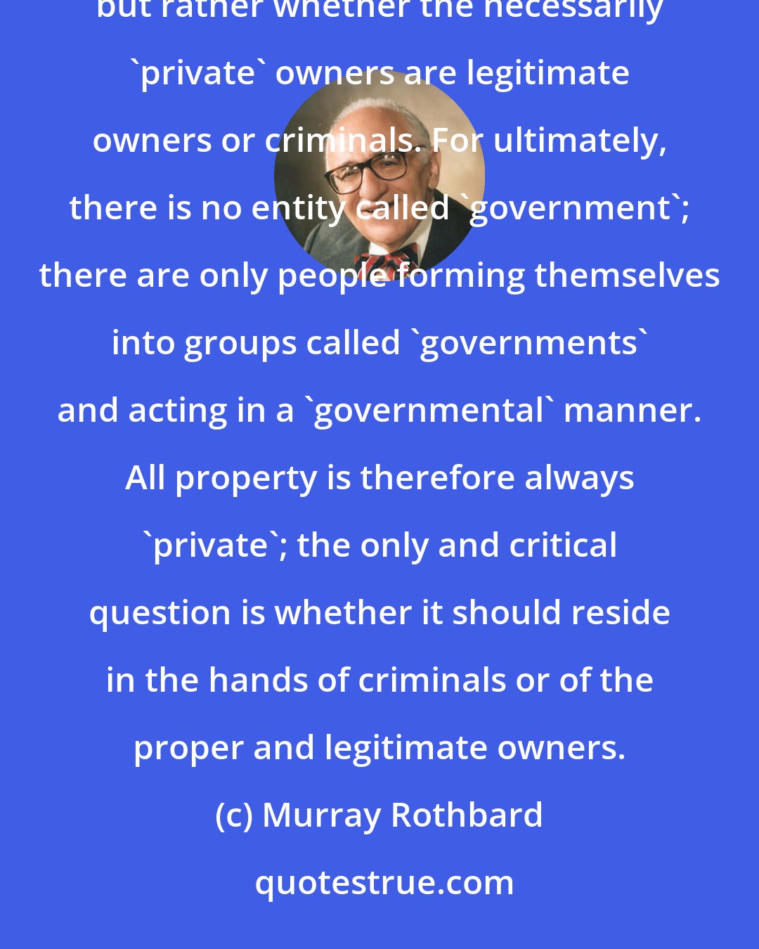 Murray Rothbard: [T]he crucial question is not, as so many believe, whether property rights should be private or governmental, but rather whether the necessarily 'private' owners are legitimate owners or criminals. For ultimately, there is no entity called 'government'; there are only people forming themselves into groups called 'governments' and acting in a 'governmental' manner. All property is therefore always 'private'; the only and critical question is whether it should reside in the hands of criminals or of the proper and legitimate owners.