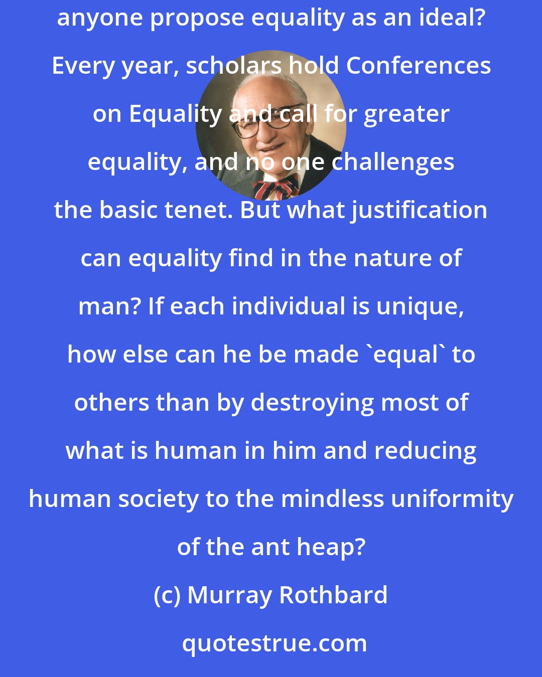 Murray Rothbard: The diversity of mankind is a basic postulate of our knowledge of human beings. But if mankind is diverse and individuated, then how can anyone propose equality as an ideal? Every year, scholars hold Conferences on Equality and call for greater equality, and no one challenges the basic tenet. But what justification can equality find in the nature of man? If each individual is unique, how else can he be made 'equal' to others than by destroying most of what is human in him and reducing human society to the mindless uniformity of the ant heap?