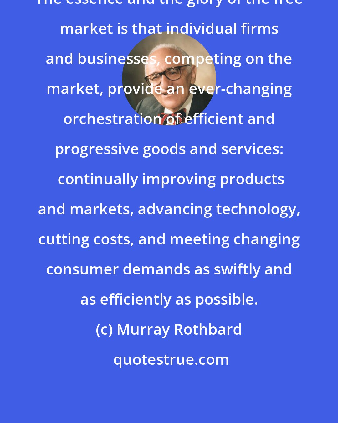 Murray Rothbard: The essence and the glory of the free market is that individual firms and businesses, competing on the market, provide an ever-changing orchestration of efficient and progressive goods and services:  continually improving products and markets, advancing technology, cutting costs, and meeting changing consumer demands as swiftly and as efficiently as possible.