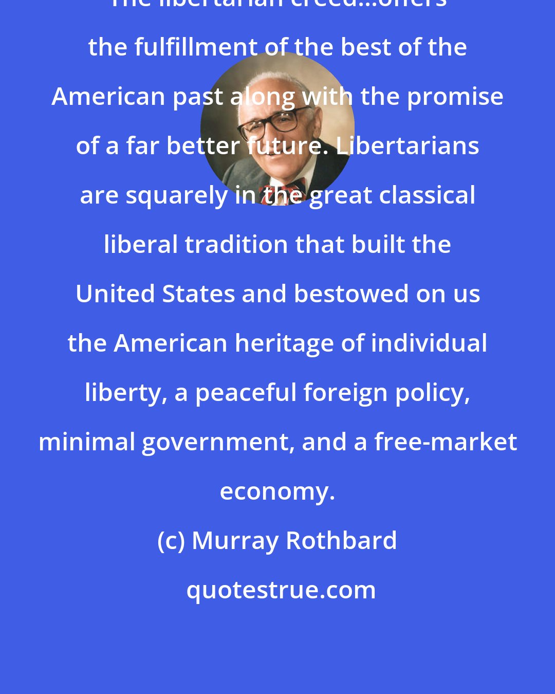 Murray Rothbard: The libertarian creed...offers the fulfillment of the best of the American past along with the promise of a far better future. Libertarians are squarely in the great classical liberal tradition that built the United States and bestowed on us the American heritage of individual liberty, a peaceful foreign policy, minimal government, and a free-market economy.