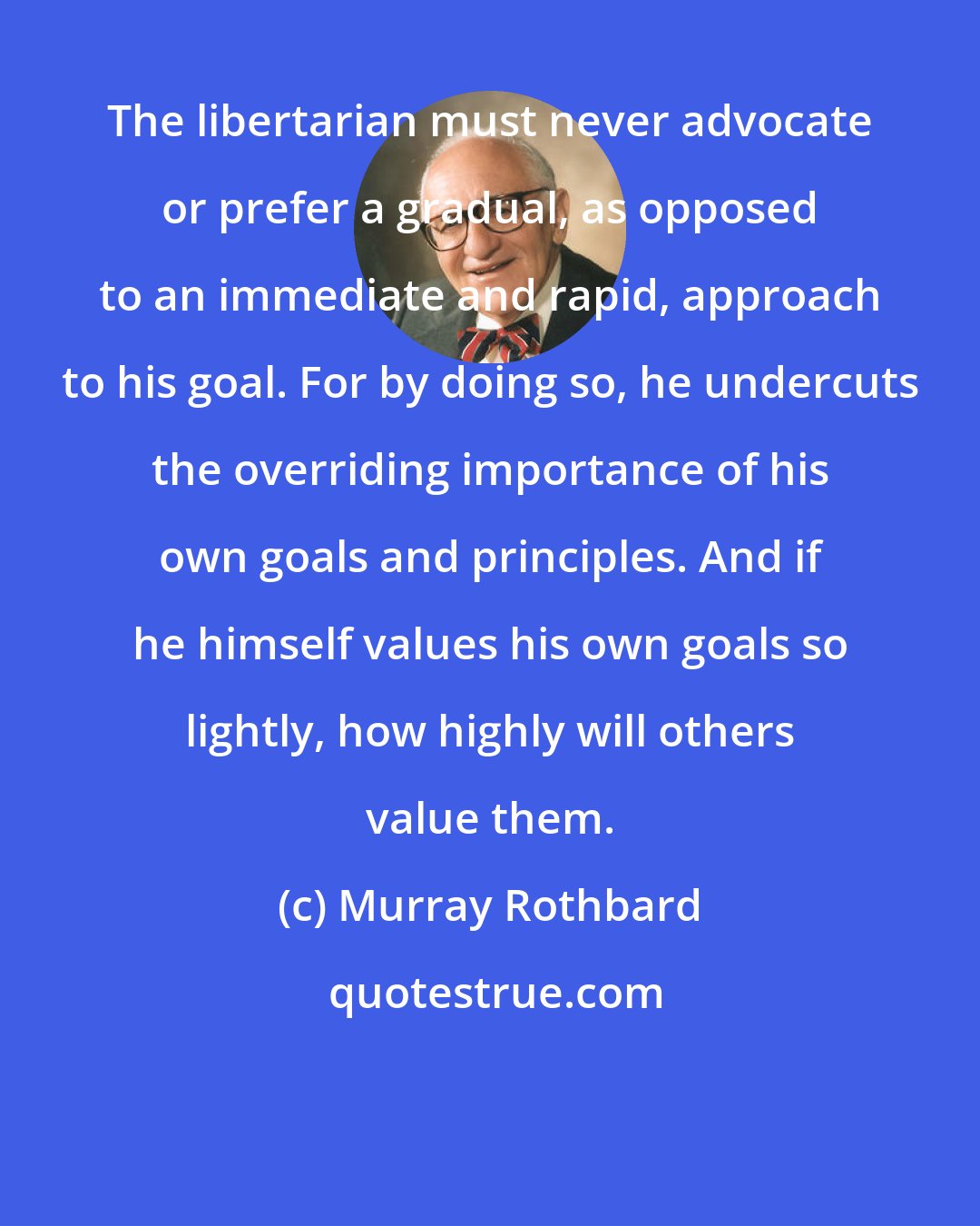 Murray Rothbard: The libertarian must never advocate or prefer a gradual, as opposed to an immediate and rapid, approach to his goal. For by doing so, he undercuts the overriding importance of his own goals and principles. And if he himself values his own goals so lightly, how highly will others value them.