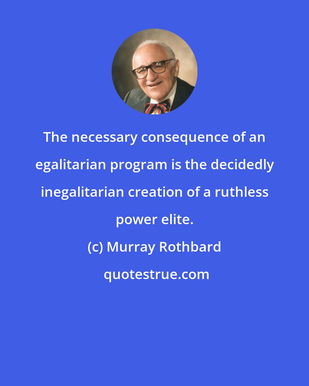 Murray Rothbard: The necessary consequence of an egalitarian program is the decidedly inegalitarian creation of a ruthless power elite.