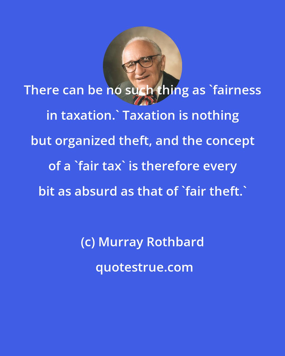 Murray Rothbard: There can be no such thing as 'fairness in taxation.' Taxation is nothing but organized theft, and the concept of a 'fair tax' is therefore every bit as absurd as that of 'fair theft.'