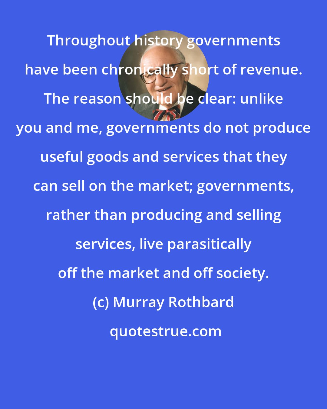 Murray Rothbard: Throughout history governments have been chronically short of revenue. The reason should be clear: unlike you and me, governments do not produce useful goods and services that they can sell on the market; governments, rather than producing and selling services, live parasitically off the market and off society.