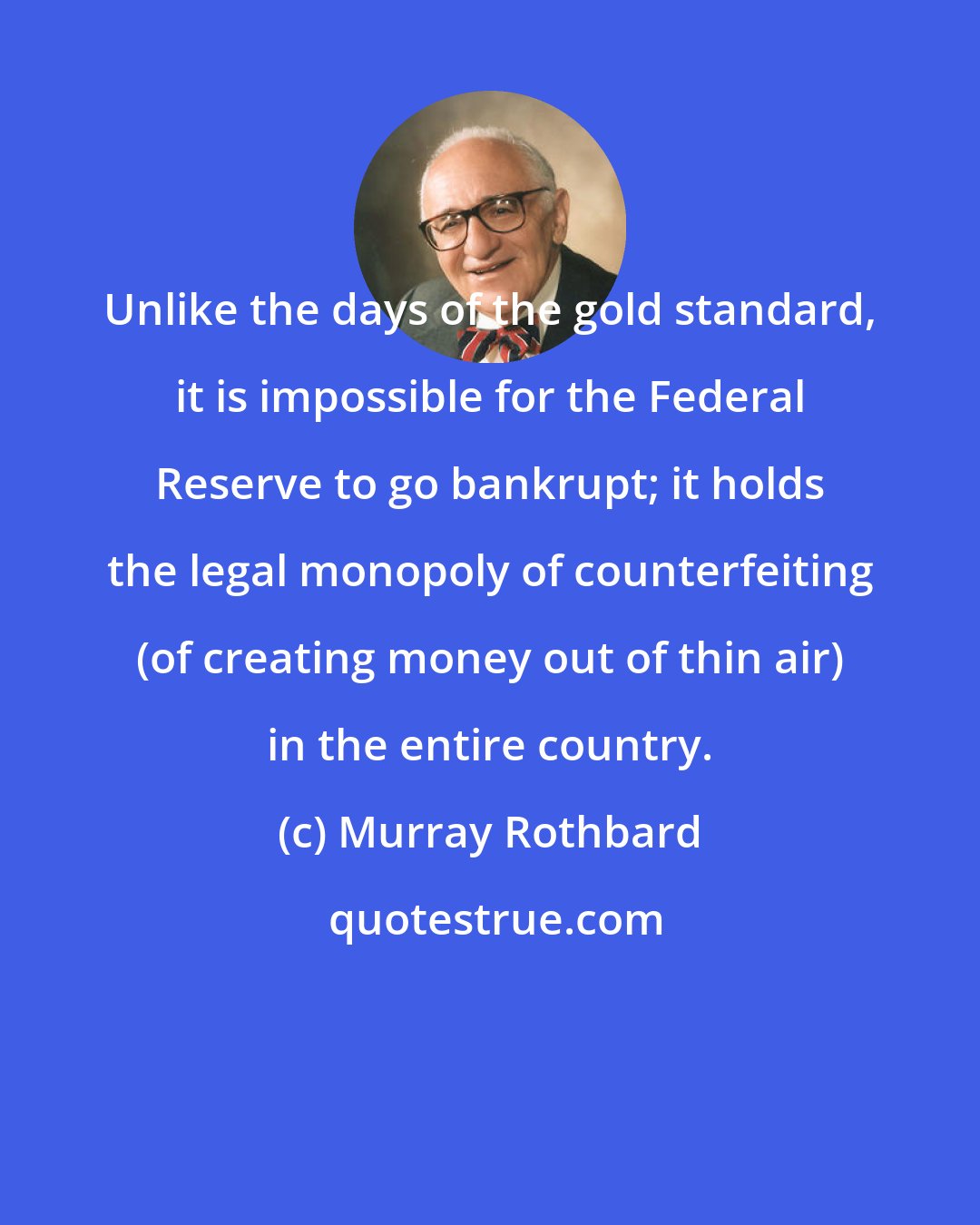 Murray Rothbard: Unlike the days of the gold standard, it is impossible for the Federal Reserve to go bankrupt; it holds the legal monopoly of counterfeiting (of creating money out of thin air) in the entire country.