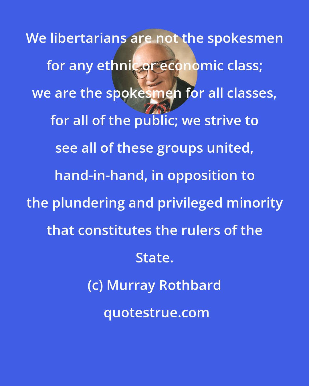 Murray Rothbard: We libertarians are not the spokesmen for any ethnic or economic class; we are the spokesmen for all classes, for all of the public; we strive to see all of these groups united, hand-in-hand, in opposition to the plundering and privileged minority that constitutes the rulers of the State.