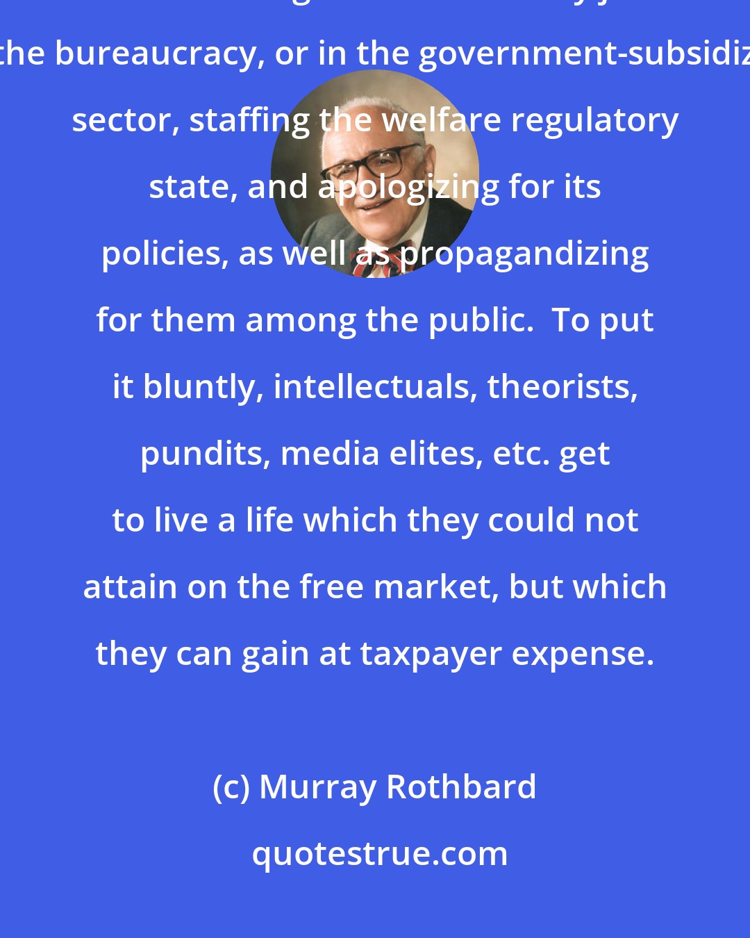 Murray Rothbard: What do intellectuals and opinion makers get from big government?  An increasing number of cushy jobs in the bureaucracy, or in the government-subsidized sector, staffing the welfare regulatory state, and apologizing for its policies, as well as propagandizing for them among the public.  To put it bluntly, intellectuals, theorists, pundits, media elites, etc. get to live a life which they could not attain on the free market, but which they can gain at taxpayer expense.