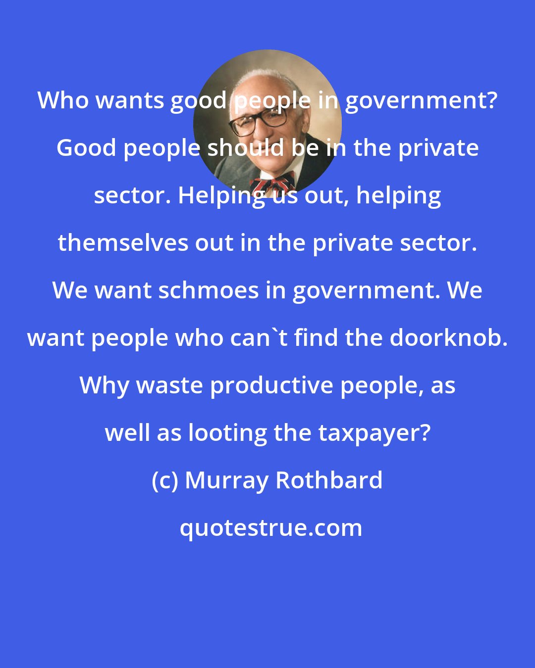 Murray Rothbard: Who wants good people in government? Good people should be in the private sector. Helping us out, helping themselves out in the private sector. We want schmoes in government. We want people who can't find the doorknob. Why waste productive people, as well as looting the taxpayer?