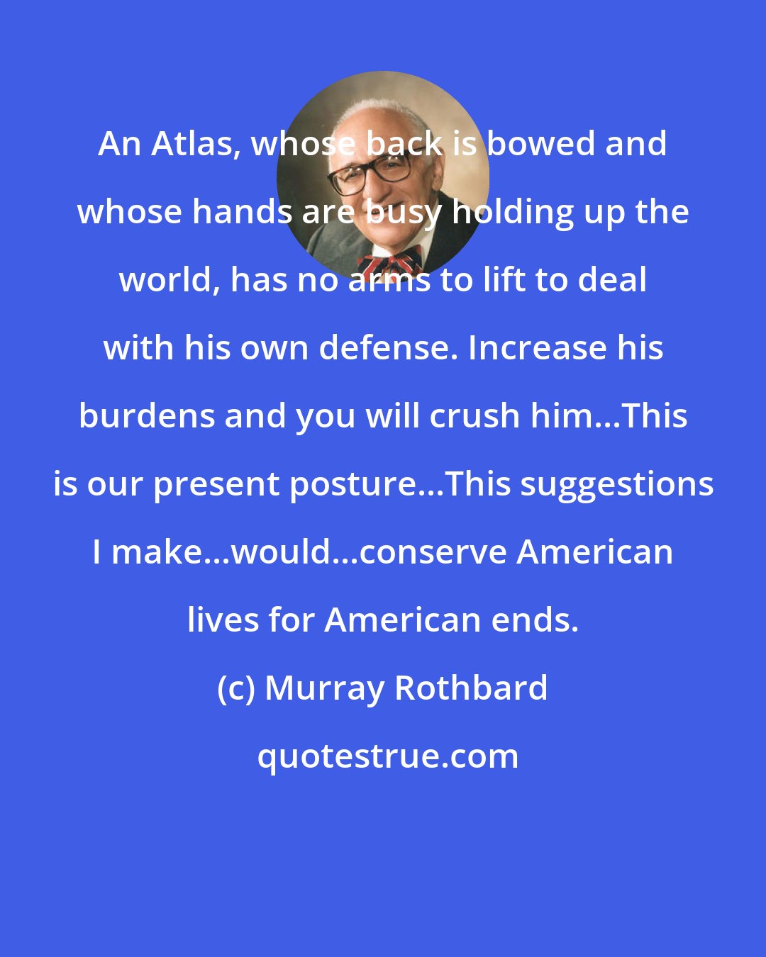 Murray Rothbard: An Atlas, whose back is bowed and whose hands are busy holding up the world, has no arms to lift to deal with his own defense. Increase his burdens and you will crush him...This is our present posture...This suggestions I make...would...conserve American lives for American ends.