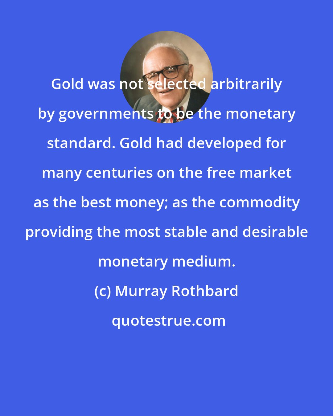 Murray Rothbard: Gold was not selected arbitrarily by governments to be the monetary standard. Gold had developed for many centuries on the free market as the best money; as the commodity providing the most stable and desirable monetary medium.