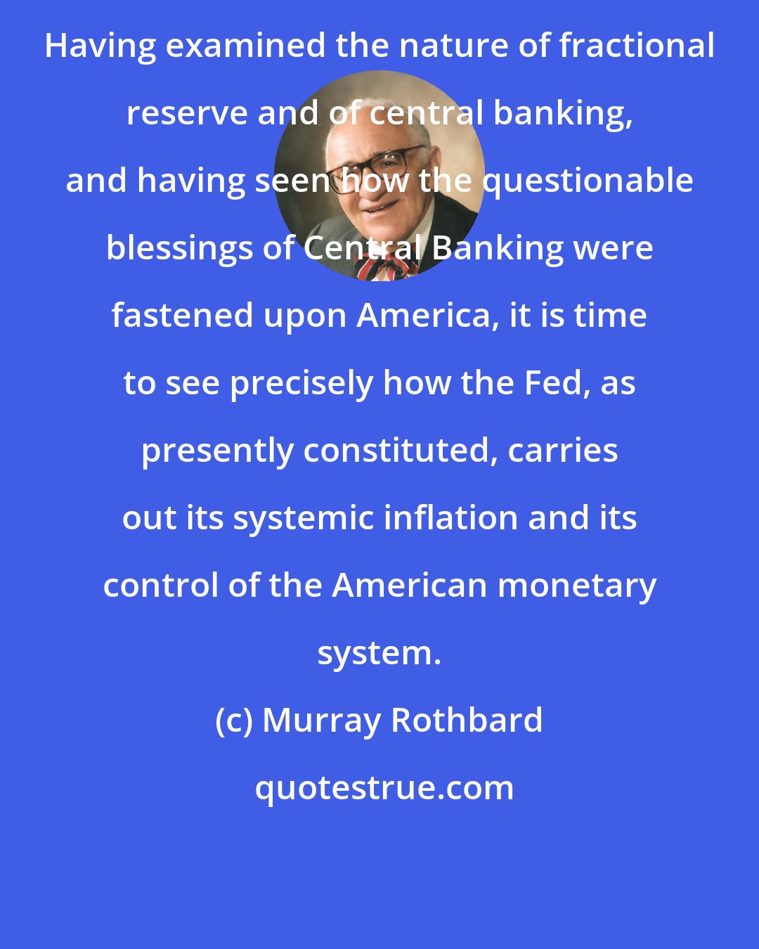 Murray Rothbard: Having examined the nature of fractional reserve and of central banking, and having seen how the questionable blessings of Central Banking were fastened upon America, it is time to see precisely how the Fed, as presently constituted, carries out its systemic inflation and its control of the American monetary system.