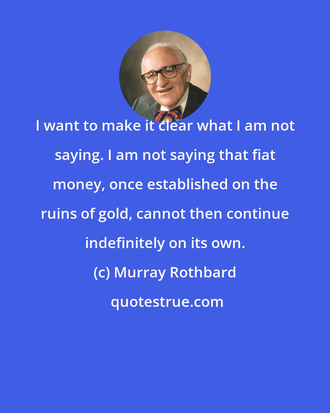 Murray Rothbard: I want to make it clear what I am not saying. I am not saying that fiat money, once established on the ruins of gold, cannot then continue indefinitely on its own.